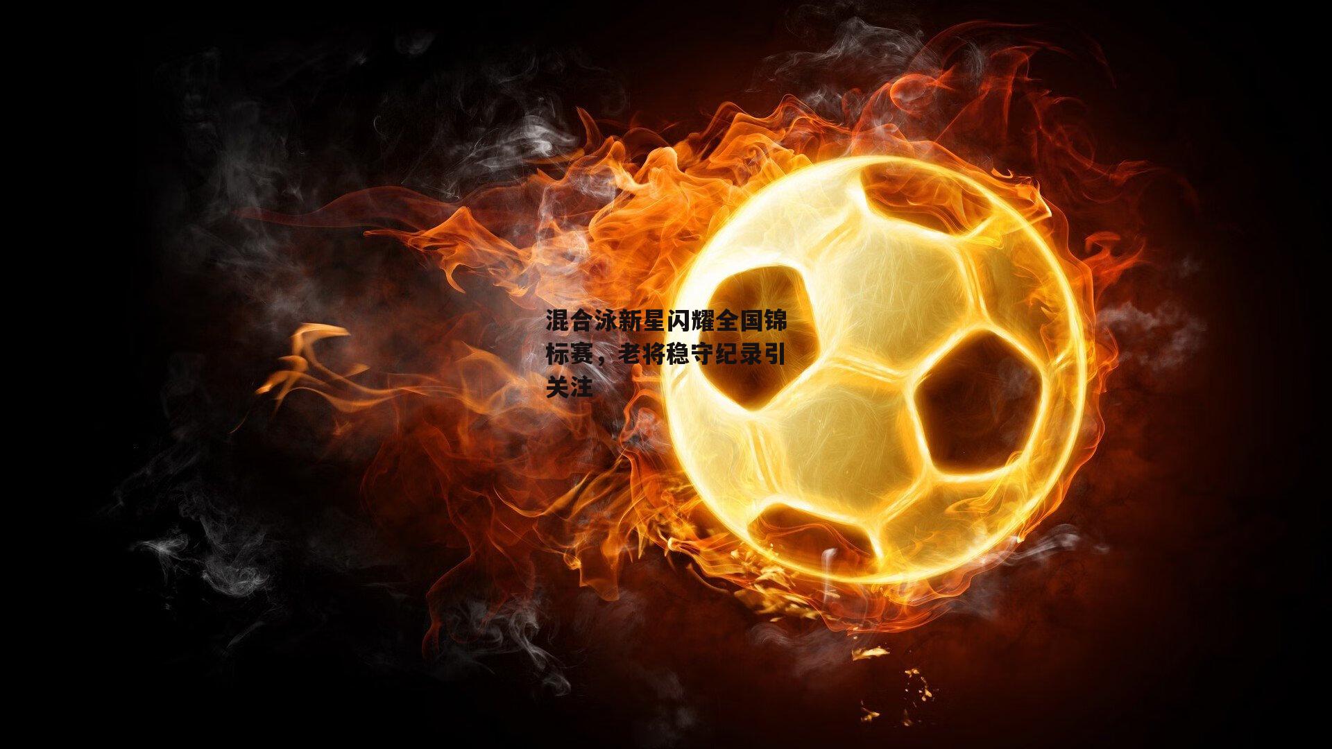 混合泳新星闪耀全国锦标赛，老将稳守纪录引关注|yy易游体育官方网站