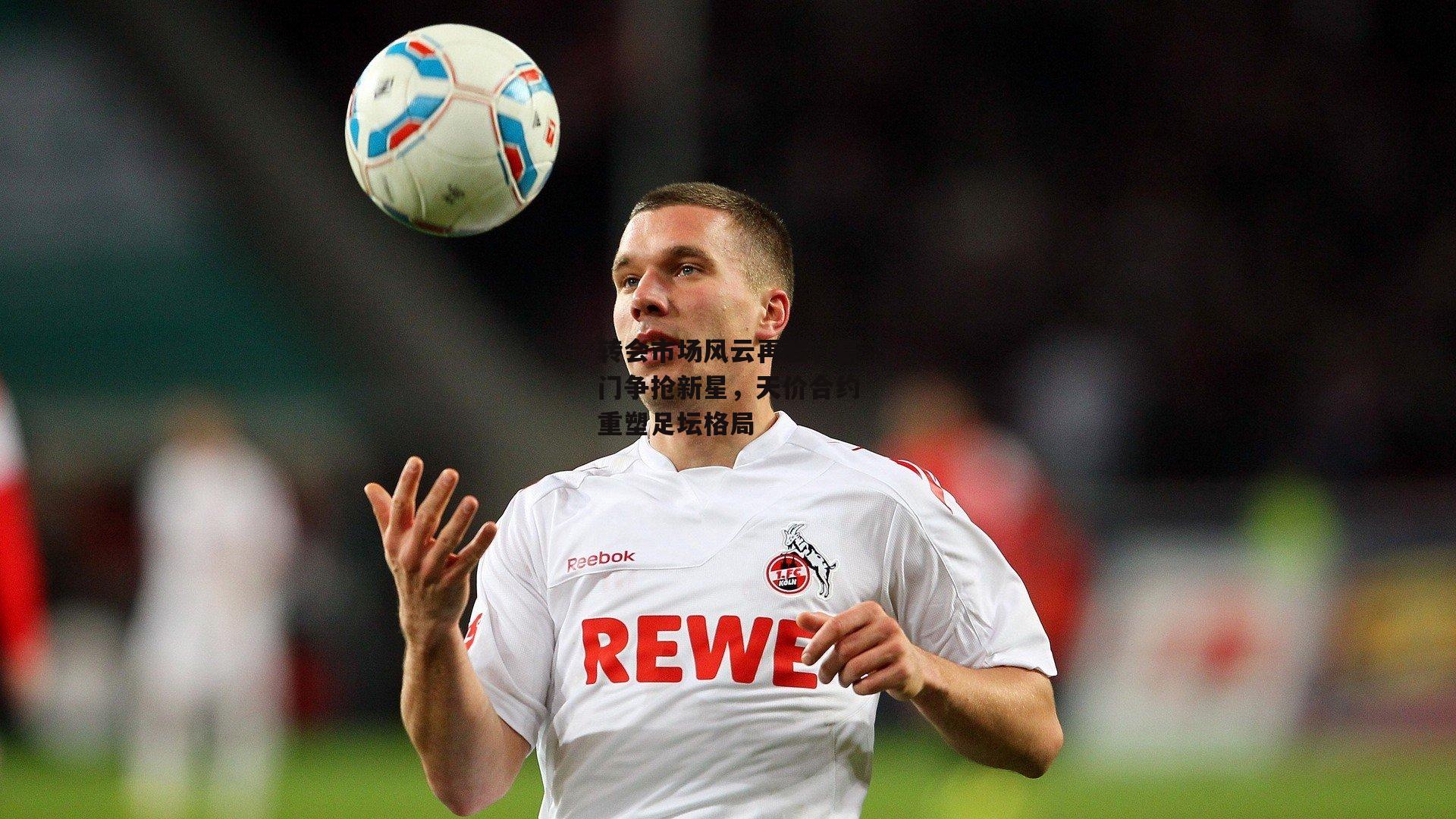 转会市场风云再起，豪门争抢新星，天价合约重塑足坛格局-yy易游体育